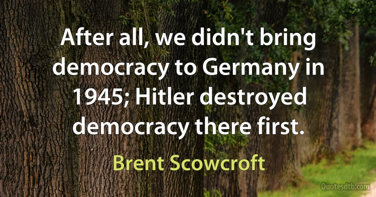 After all, we didn't bring democracy to Germany in 1945; Hitler destroyed democracy there first. (Brent Scowcroft)