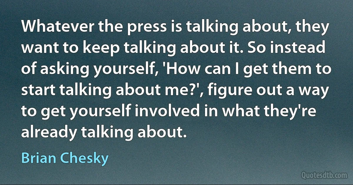 Whatever the press is talking about, they want to keep talking about it. So instead of asking yourself, 'How can I get them to start talking about me?', figure out a way to get yourself involved in what they're already talking about. (Brian Chesky)