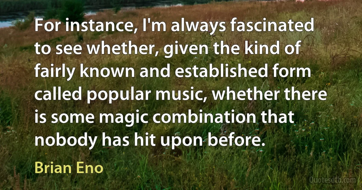 For instance, I'm always fascinated to see whether, given the kind of fairly known and established form called popular music, whether there is some magic combination that nobody has hit upon before. (Brian Eno)