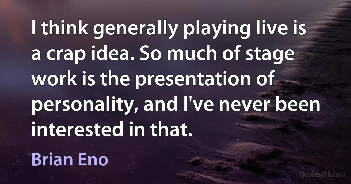 I think generally playing live is a crap idea. So much of stage work is the presentation of personality, and I've never been interested in that. (Brian Eno)