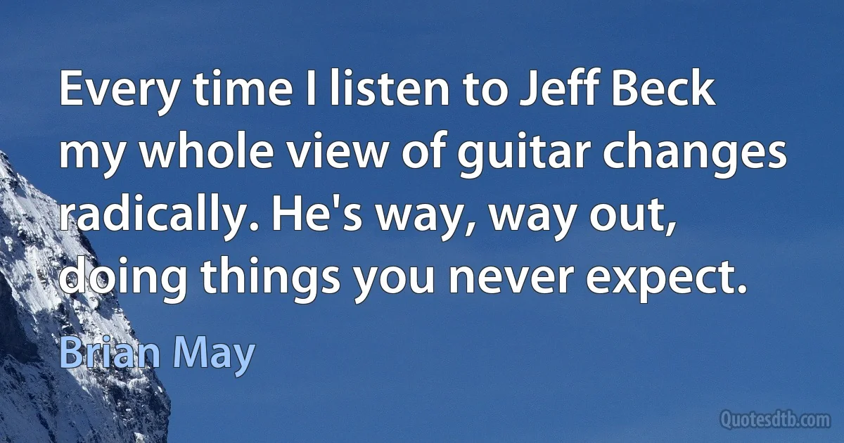 Every time I listen to Jeff Beck my whole view of guitar changes radically. He's way, way out, doing things you never expect. (Brian May)