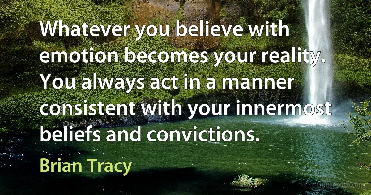 Whatever you believe with emotion becomes your reality. You always act in a manner consistent with your innermost beliefs and convictions. (Brian Tracy)