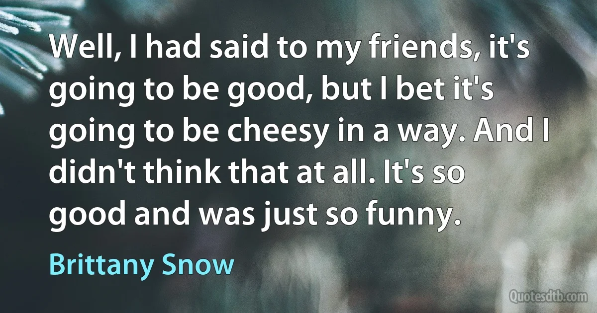 Well, I had said to my friends, it's going to be good, but I bet it's going to be cheesy in a way. And I didn't think that at all. It's so good and was just so funny. (Brittany Snow)