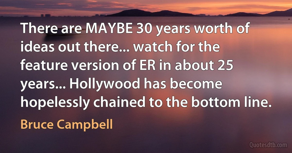 There are MAYBE 30 years worth of ideas out there... watch for the feature version of ER in about 25 years... Hollywood has become hopelessly chained to the bottom line. (Bruce Campbell)