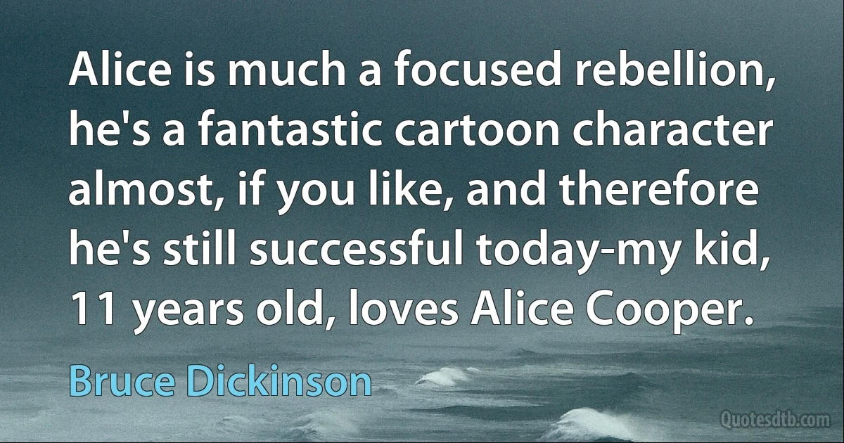 Alice is much a focused rebellion, he's a fantastic cartoon character almost, if you like, and therefore he's still successful today-my kid, 11 years old, loves Alice Cooper. (Bruce Dickinson)