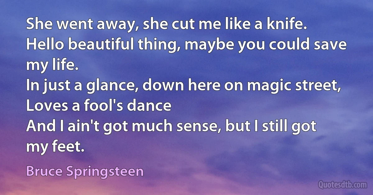 She went away, she cut me like a knife.
Hello beautiful thing, maybe you could save my life.
In just a glance, down here on magic street,
Loves a fool's dance
And I ain't got much sense, but I still got my feet. (Bruce Springsteen)