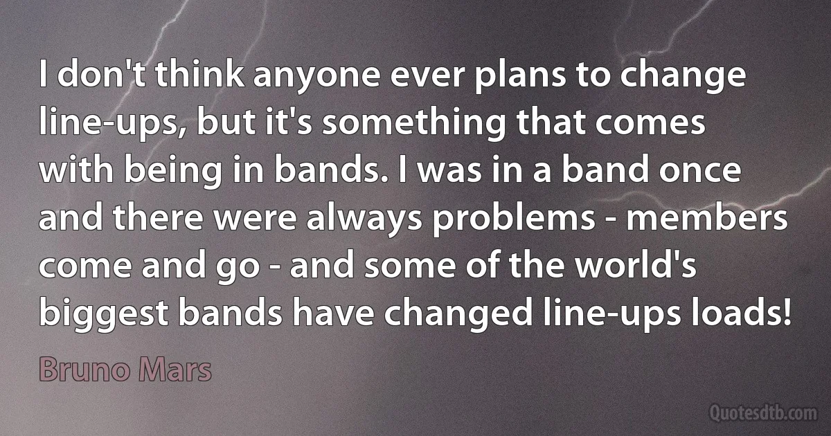 I don't think anyone ever plans to change line-ups, but it's something that comes with being in bands. I was in a band once and there were always problems - members come and go - and some of the world's biggest bands have changed line-ups loads! (Bruno Mars)