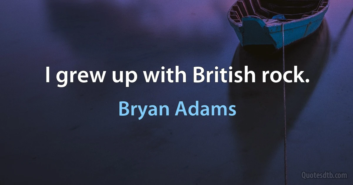 I grew up with British rock. (Bryan Adams)