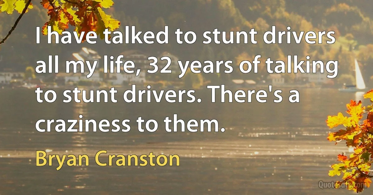 I have talked to stunt drivers all my life, 32 years of talking to stunt drivers. There's a craziness to them. (Bryan Cranston)