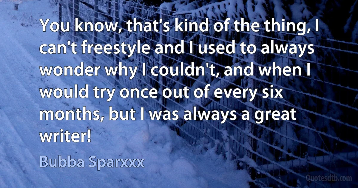 You know, that's kind of the thing, I can't freestyle and I used to always wonder why I couldn't, and when I would try once out of every six months, but I was always a great writer! (Bubba Sparxxx)