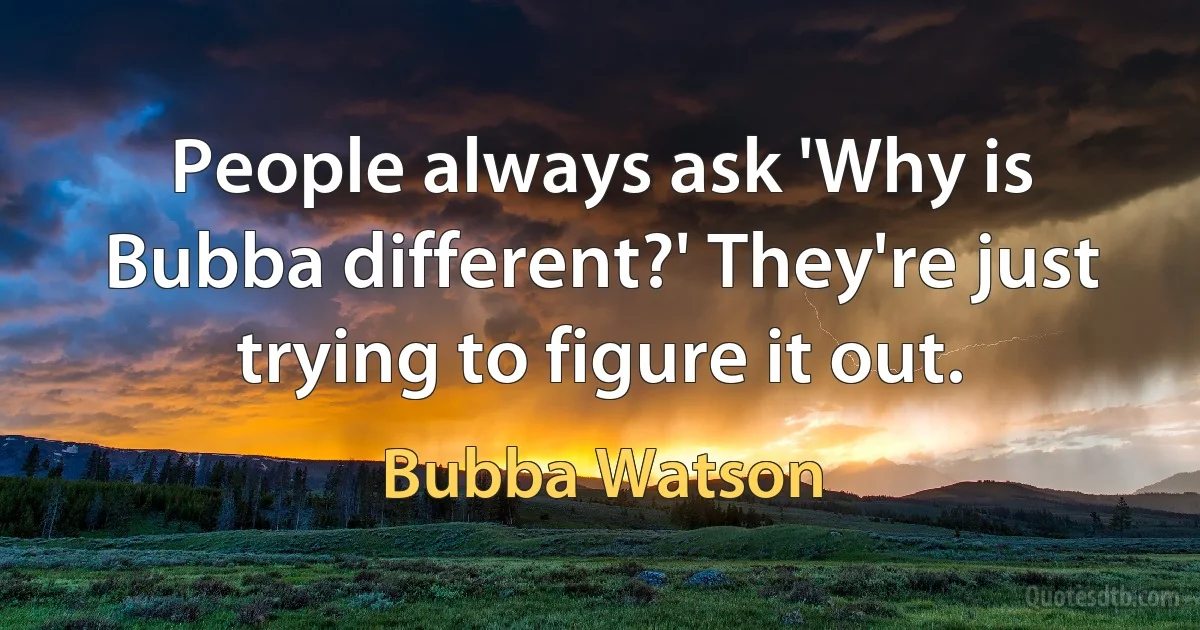 People always ask 'Why is Bubba different?' They're just trying to figure it out. (Bubba Watson)