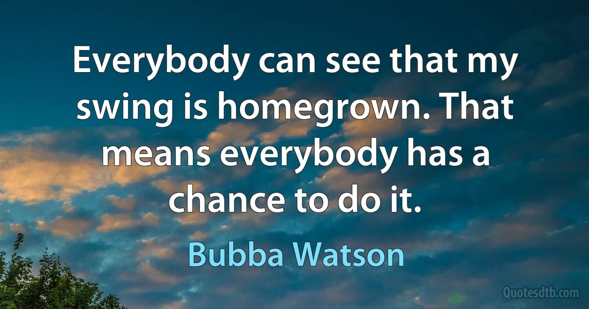 Everybody can see that my swing is homegrown. That means everybody has a chance to do it. (Bubba Watson)