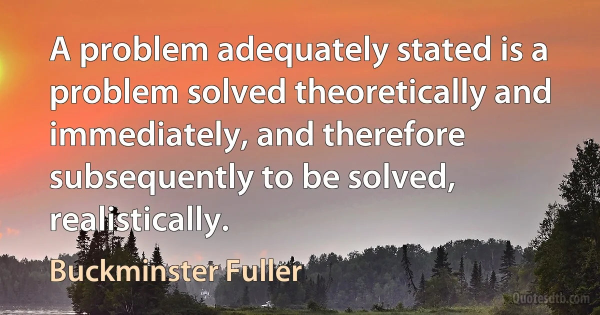 A problem adequately stated is a problem solved theoretically and immediately, and therefore subsequently to be solved, realistically. (Buckminster Fuller)