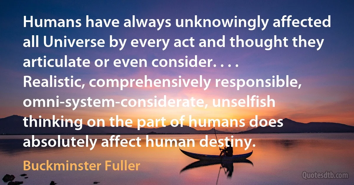 Humans have always unknowingly affected all Universe by every act and thought they articulate or even consider. . . . Realistic, comprehensively responsible, omni-system-considerate, unselfish thinking on the part of humans does absolutely affect human destiny. (Buckminster Fuller)