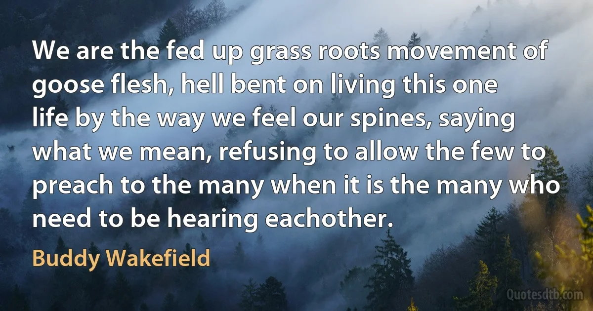 We are the fed up grass roots movement of goose flesh, hell bent on living this one life by the way we feel our spines, saying what we mean, refusing to allow the few to preach to the many when it is the many who need to be hearing eachother. (Buddy Wakefield)