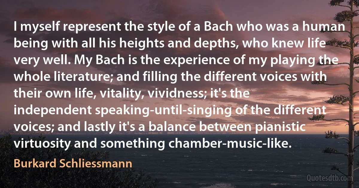 I myself represent the style of a Bach who was a human being with all his heights and depths, who knew life very well. My Bach is the experience of my playing the whole literature; and filling the different voices with their own life, vitality, vividness; it's the independent speaking-until-singing of the different voices; and lastly it's a balance between pianistic virtuosity and something chamber-music-like. (Burkard Schliessmann)