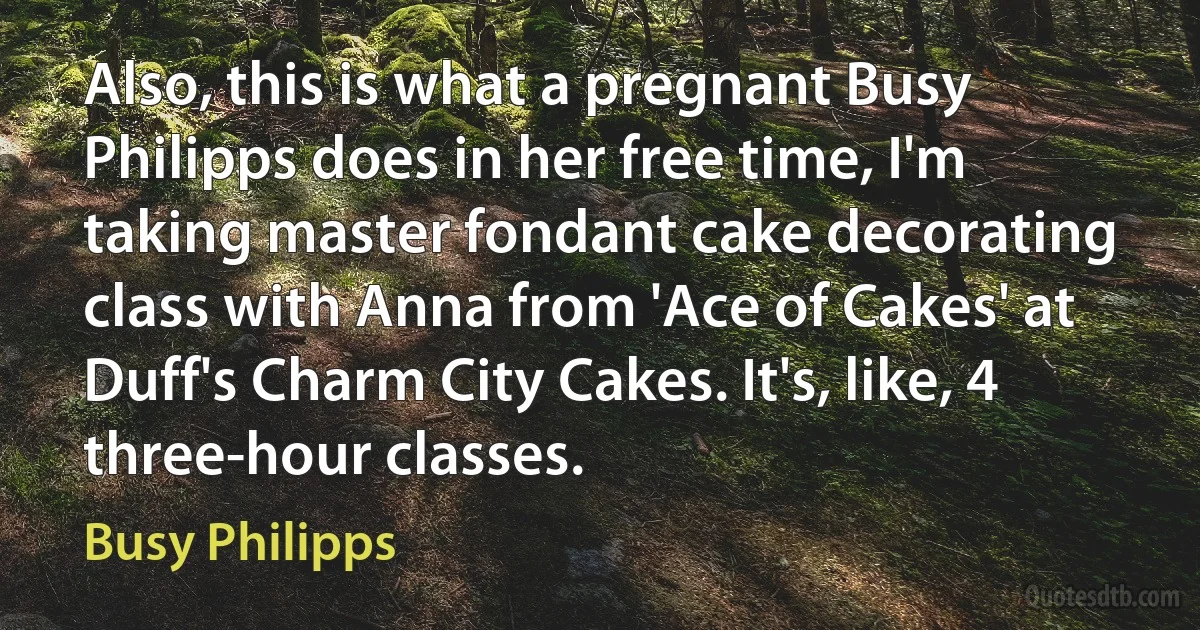 Also, this is what a pregnant Busy Philipps does in her free time, I'm taking master fondant cake decorating class with Anna from 'Ace of Cakes' at Duff's Charm City Cakes. It's, like, 4 three-hour classes. (Busy Philipps)