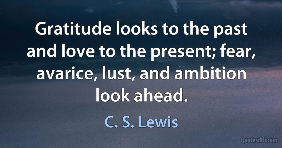 Gratitude looks to the past and love to the present; fear, avarice, lust, and ambition look ahead. (C. S. Lewis)