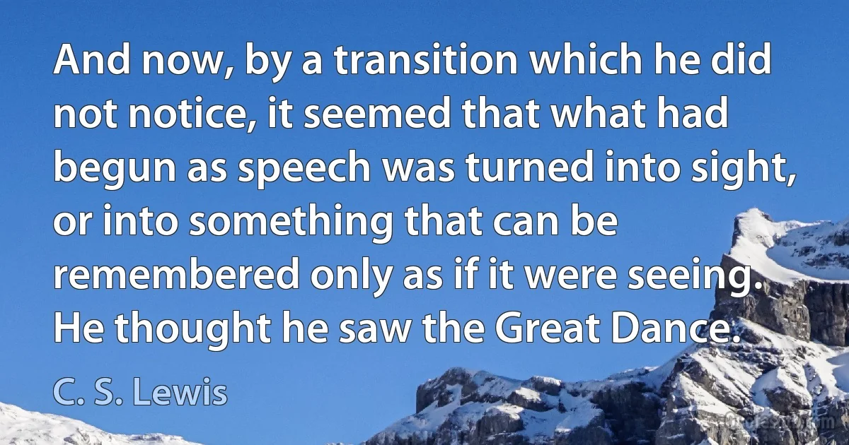 And now, by a transition which he did not notice, it seemed that what had begun as speech was turned into sight, or into something that can be remembered only as if it were seeing. He thought he saw the Great Dance. (C. S. Lewis)