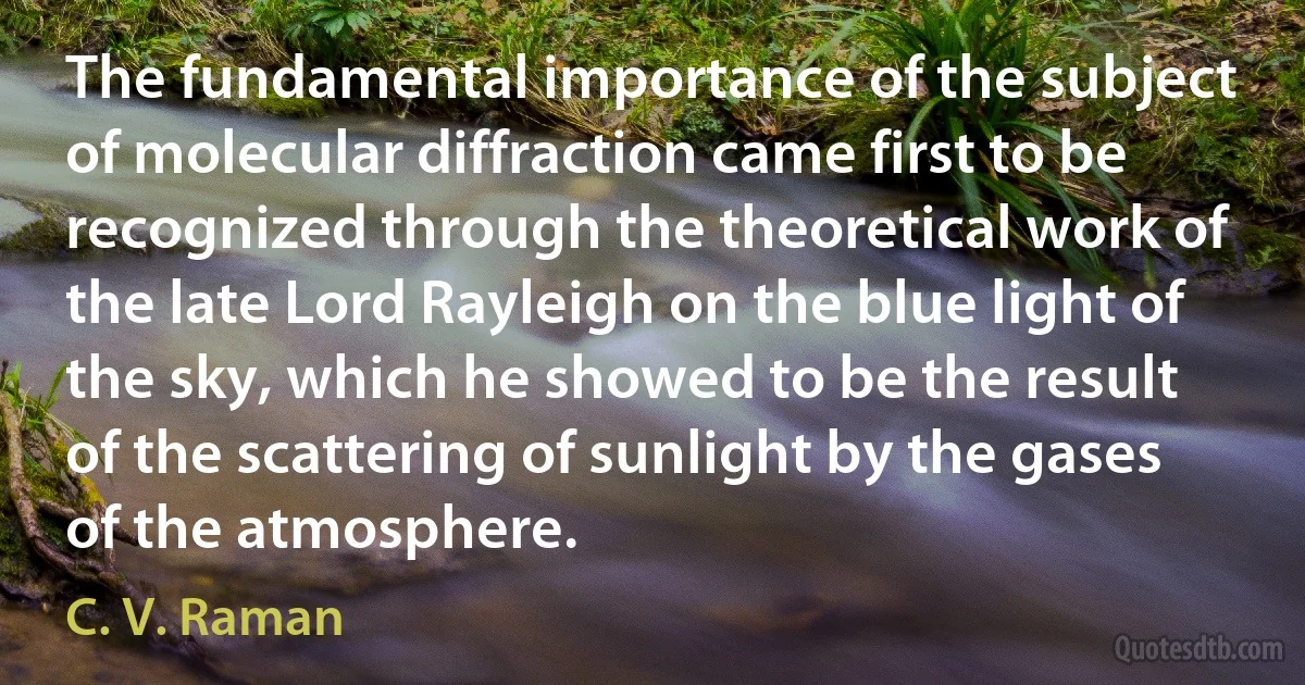 The fundamental importance of the subject of molecular diffraction came first to be recognized through the theoretical work of the late Lord Rayleigh on the blue light of the sky, which he showed to be the result of the scattering of sunlight by the gases of the atmosphere. (C. V. Raman)