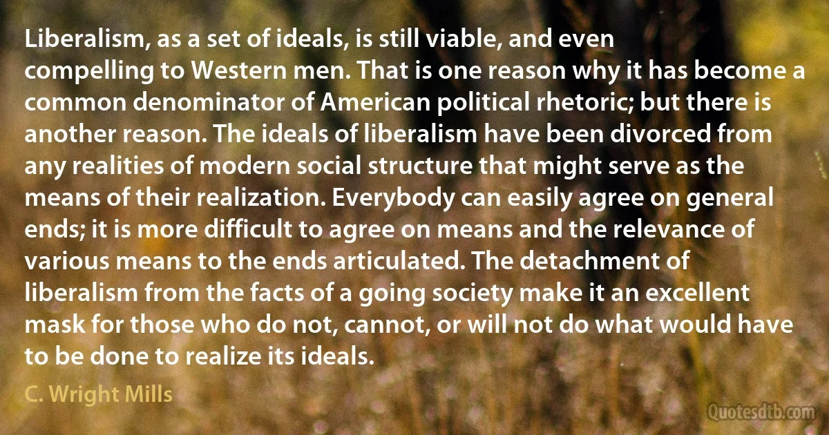 Liberalism, as a set of ideals, is still viable, and even compelling to Western men. That is one reason why it has become a common denominator of American political rhetoric; but there is another reason. The ideals of liberalism have been divorced from any realities of modern social structure that might serve as the means of their realization. Everybody can easily agree on general ends; it is more difficult to agree on means and the relevance of various means to the ends articulated. The detachment of liberalism from the facts of a going society make it an excellent mask for those who do not, cannot, or will not do what would have to be done to realize its ideals. (C. Wright Mills)