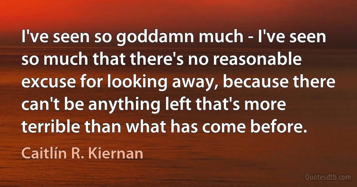 I've seen so goddamn much - I've seen so much that there's no reasonable excuse for looking away, because there can't be anything left that's more terrible than what has come before. (Caitlín R. Kiernan)