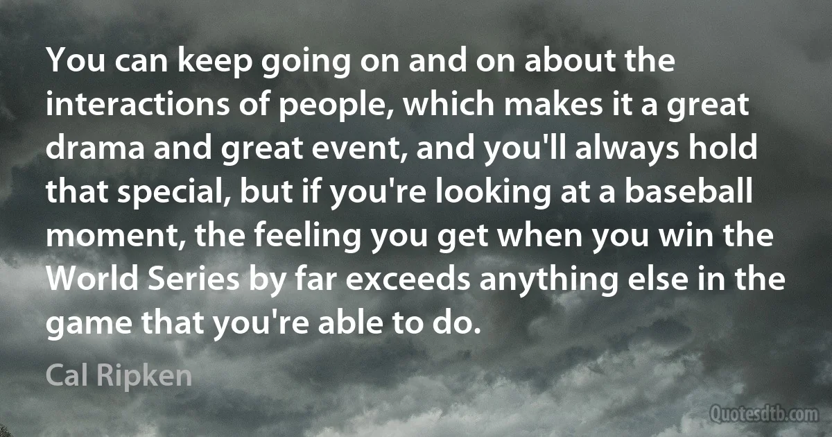 You can keep going on and on about the interactions of people, which makes it a great drama and great event, and you'll always hold that special, but if you're looking at a baseball moment, the feeling you get when you win the World Series by far exceeds anything else in the game that you're able to do. (Cal Ripken)