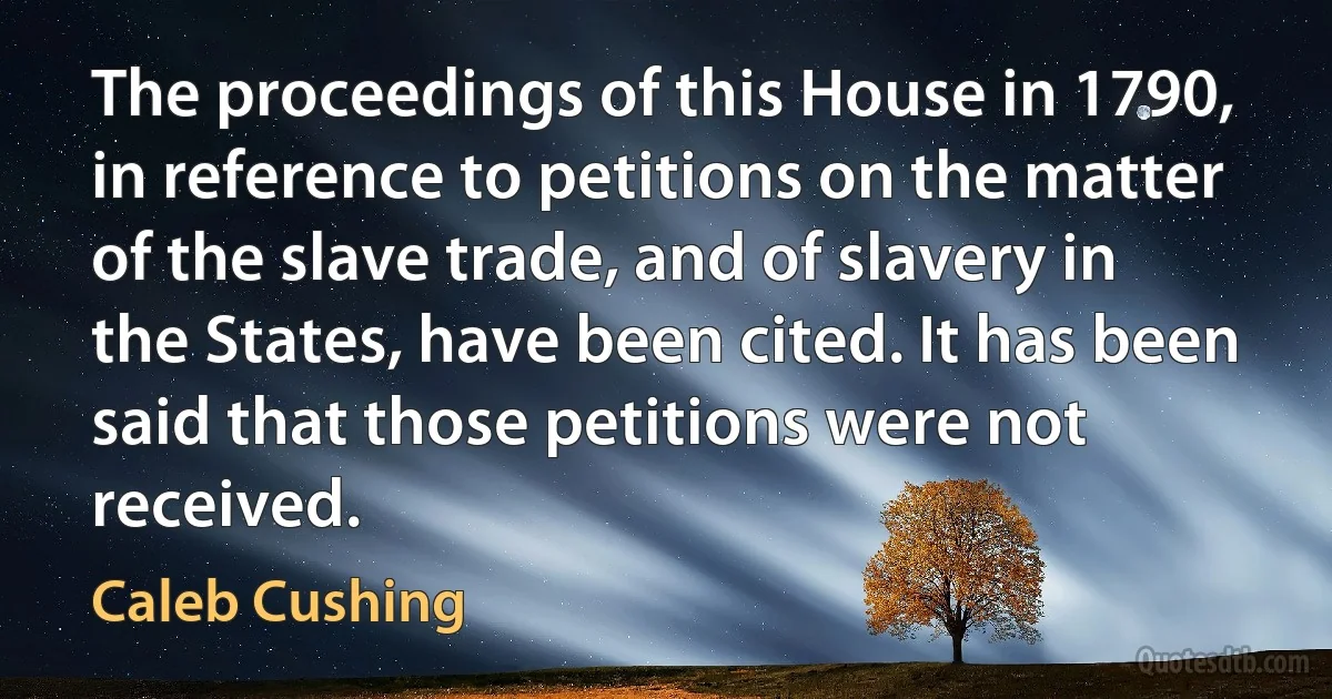 The proceedings of this House in 1790, in reference to petitions on the matter of the slave trade, and of slavery in the States, have been cited. It has been said that those petitions were not received. (Caleb Cushing)