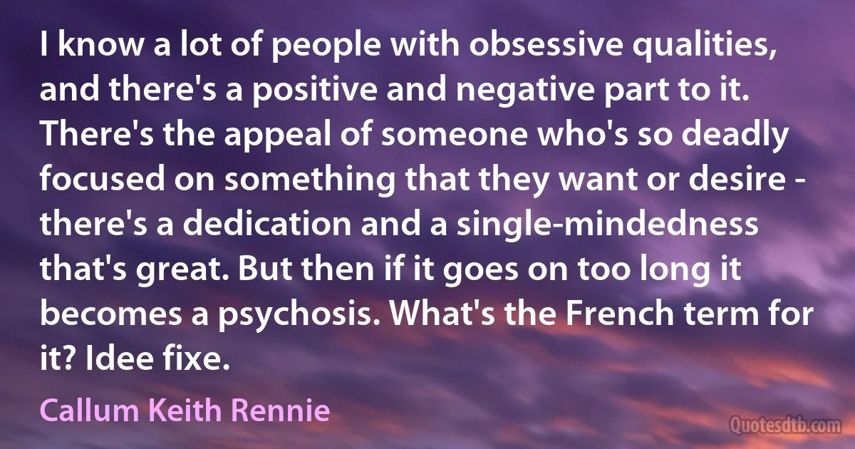 I know a lot of people with obsessive qualities, and there's a positive and negative part to it. There's the appeal of someone who's so deadly focused on something that they want or desire - there's a dedication and a single-mindedness that's great. But then if it goes on too long it becomes a psychosis. What's the French term for it? Idee fixe. (Callum Keith Rennie)