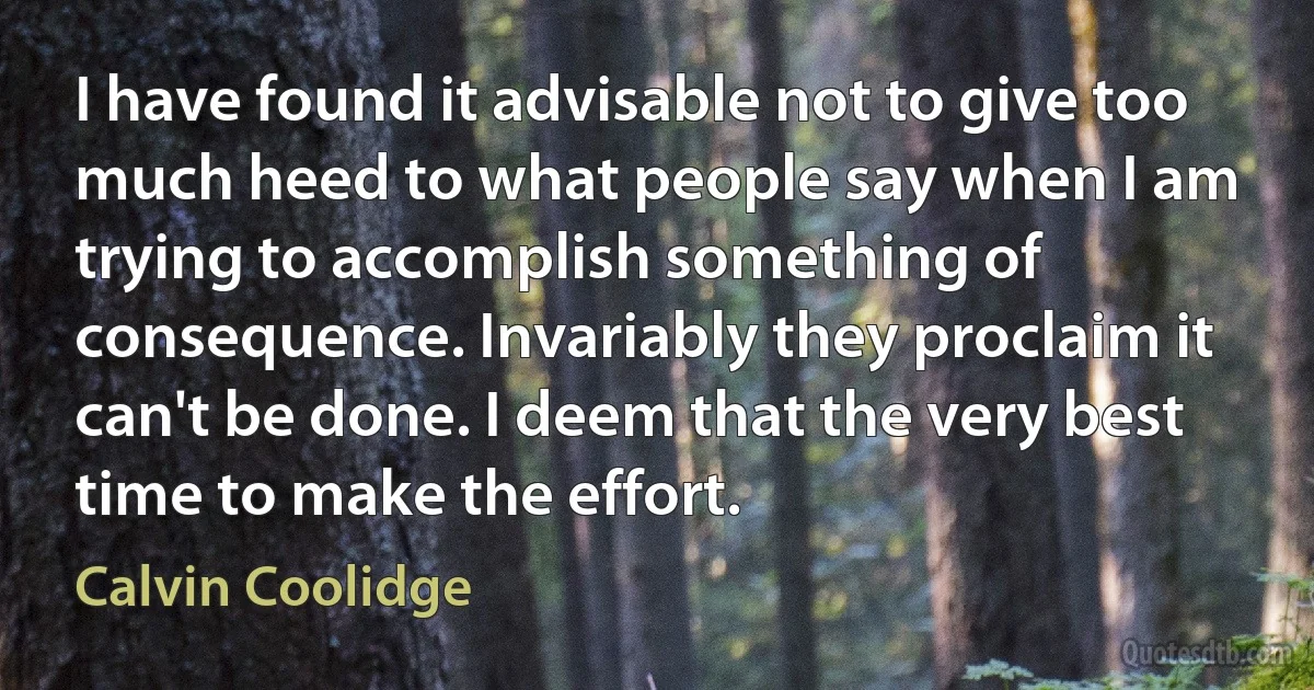 I have found it advisable not to give too much heed to what people say when I am trying to accomplish something of consequence. Invariably they proclaim it can't be done. I deem that the very best time to make the effort. (Calvin Coolidge)