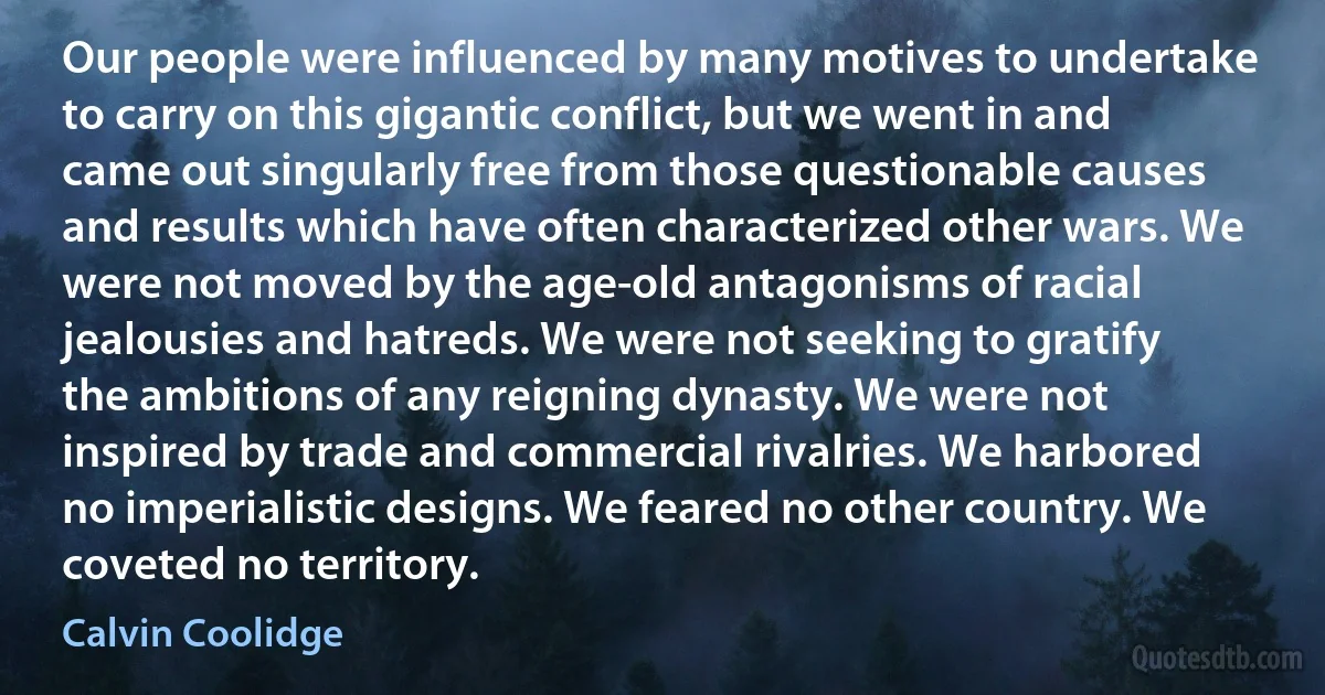 Our people were influenced by many motives to undertake to carry on this gigantic conflict, but we went in and came out singularly free from those questionable causes and results which have often characterized other wars. We were not moved by the age-old antagonisms of racial jealousies and hatreds. We were not seeking to gratify the ambitions of any reigning dynasty. We were not inspired by trade and commercial rivalries. We harbored no imperialistic designs. We feared no other country. We coveted no territory. (Calvin Coolidge)