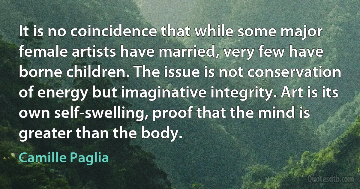 It is no coincidence that while some major female artists have married, very few have borne children. The issue is not conservation of energy but imaginative integrity. Art is its own self-swelling, proof that the mind is greater than the body. (Camille Paglia)