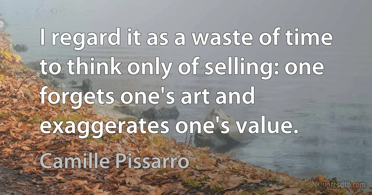 I regard it as a waste of time to think only of selling: one forgets one's art and exaggerates one's value. (Camille Pissarro)