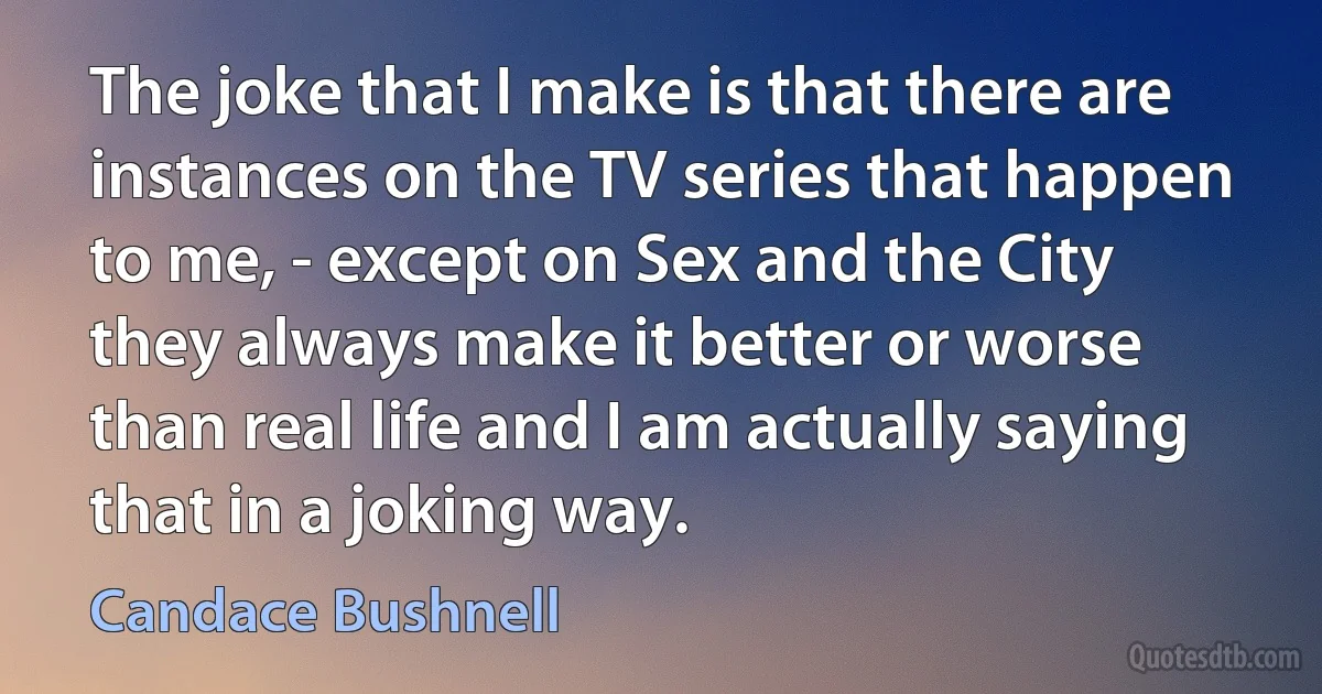 The joke that I make is that there are instances on the TV series that happen to me, - except on Sex and the City they always make it better or worse than real life and I am actually saying that in a joking way. (Candace Bushnell)