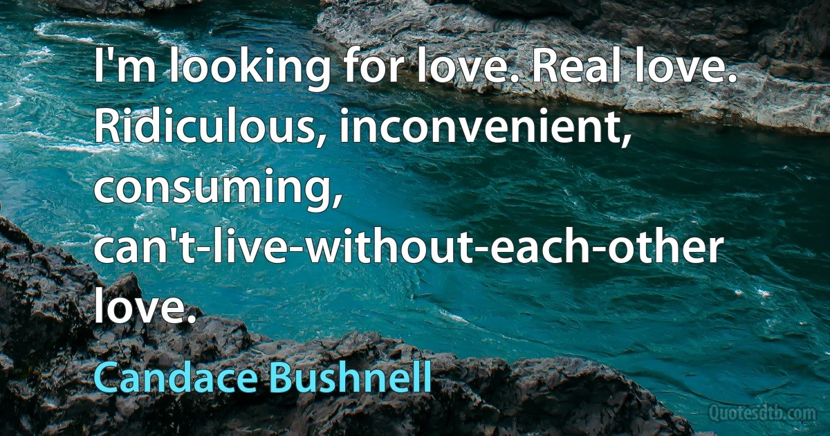 I'm looking for love. Real love. Ridiculous, inconvenient, consuming, can't-live-without-each-other love. (Candace Bushnell)