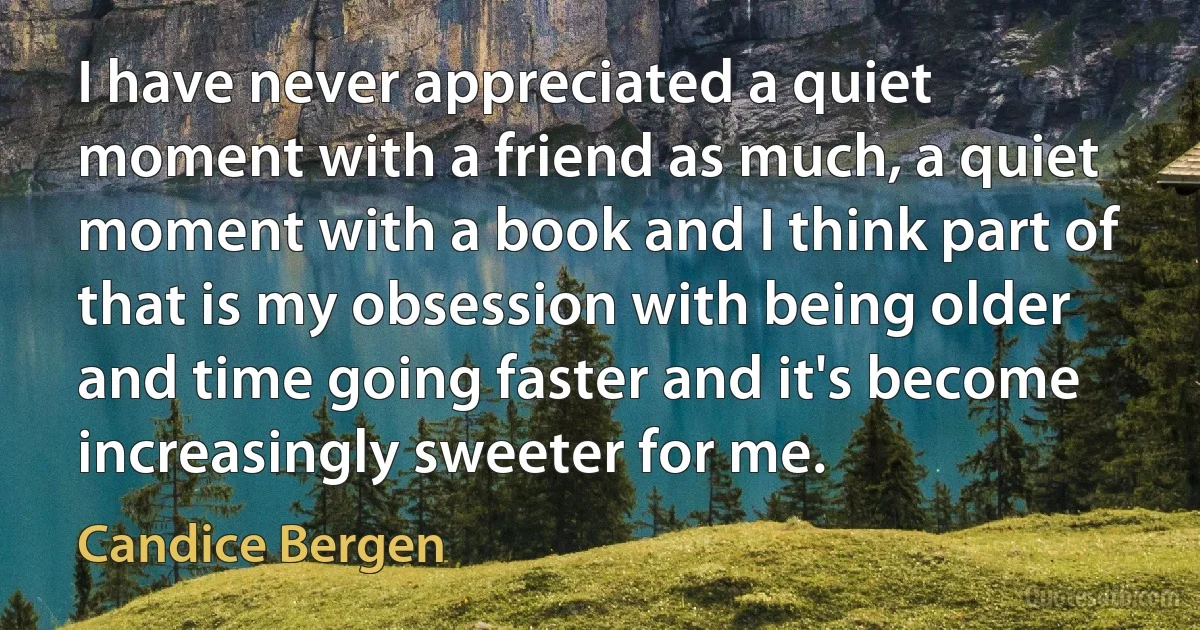 I have never appreciated a quiet moment with a friend as much, a quiet moment with a book and I think part of that is my obsession with being older and time going faster and it's become increasingly sweeter for me. (Candice Bergen)