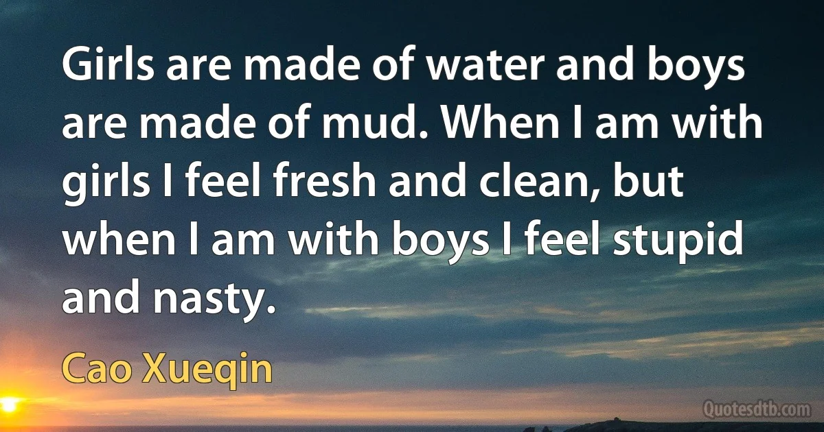 Girls are made of water and boys are made of mud. When I am with girls I feel fresh and clean, but when I am with boys I feel stupid and nasty. (Cao Xueqin)