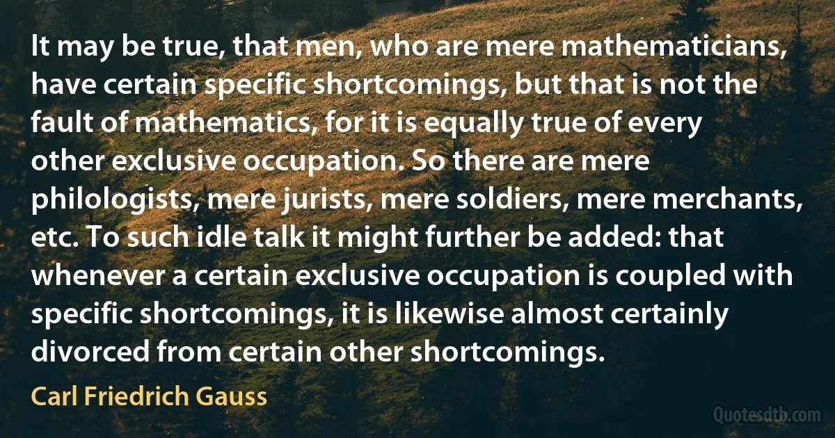 It may be true, that men, who are mere mathematicians, have certain specific shortcomings, but that is not the fault of mathematics, for it is equally true of every other exclusive occupation. So there are mere philologists, mere jurists, mere soldiers, mere merchants, etc. To such idle talk it might further be added: that whenever a certain exclusive occupation is coupled with specific shortcomings, it is likewise almost certainly divorced from certain other shortcomings. (Carl Friedrich Gauss)