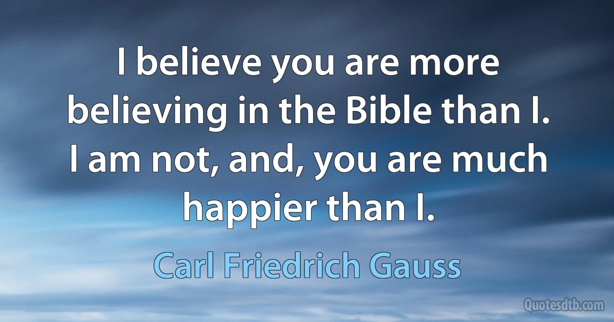 I believe you are more believing in the Bible than I. I am not, and, you are much happier than I. (Carl Friedrich Gauss)