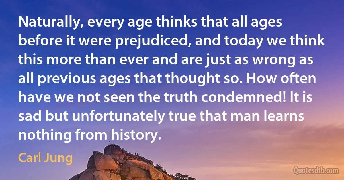 Naturally, every age thinks that all ages before it were prejudiced, and today we think this more than ever and are just as wrong as all previous ages that thought so. How often have we not seen the truth condemned! It is sad but unfortunately true that man learns nothing from history. (Carl Jung)