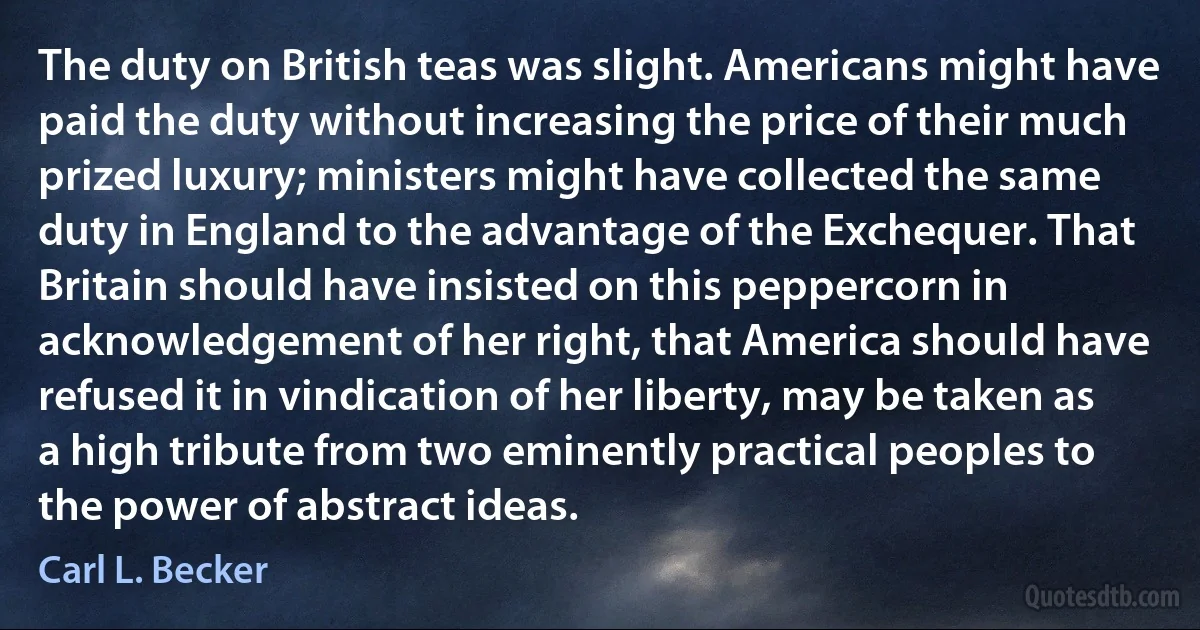 The duty on British teas was slight. Americans might have paid the duty without increasing the price of their much prized luxury; ministers might have collected the same duty in England to the advantage of the Exchequer. That Britain should have insisted on this peppercorn in acknowledgement of her right, that America should have refused it in vindication of her liberty, may be taken as a high tribute from two eminently practical peoples to the power of abstract ideas. (Carl L. Becker)