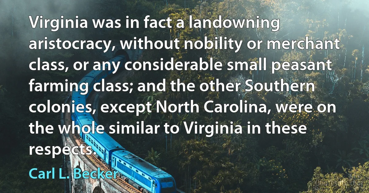 Virginia was in fact a landowning aristocracy, without nobility or merchant class, or any considerable small peasant farming class; and the other Southern colonies, except North Carolina, were on the whole similar to Virginia in these respects. (Carl L. Becker)