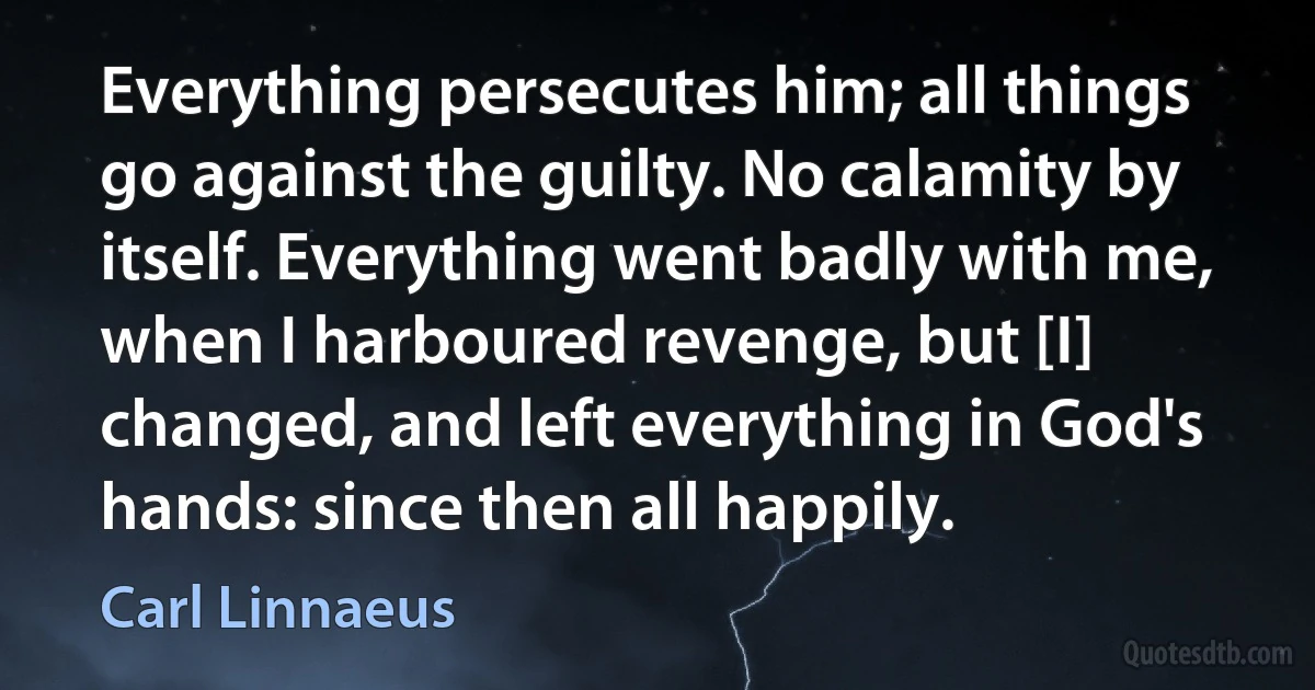 Everything persecutes him; all things go against the guilty. No calamity by itself. Everything went badly with me, when I harboured revenge, but [I] changed, and left everything in God's hands: since then all happily. (Carl Linnaeus)