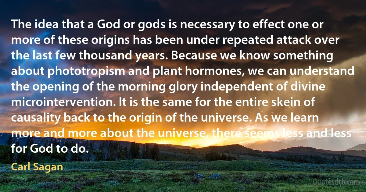 The idea that a God or gods is necessary to effect one or more of these origins has been under repeated attack over the last few thousand years. Because we know something about phototropism and plant hormones, we can understand the opening of the morning glory independent of divine microintervention. It is the same for the entire skein of causality back to the origin of the universe. As we learn more and more about the universe, there seems less and less for God to do. (Carl Sagan)