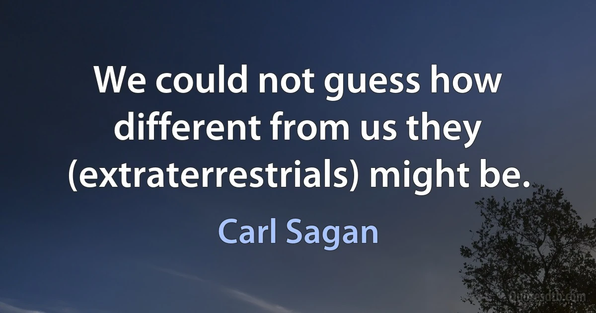 We could not guess how different from us they (extraterrestrials) might be. (Carl Sagan)