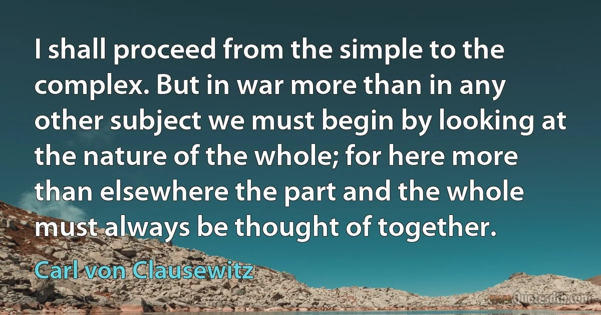 I shall proceed from the simple to the complex. But in war more than in any other subject we must begin by looking at the nature of the whole; for here more than elsewhere the part and the whole must always be thought of together. (Carl von Clausewitz)