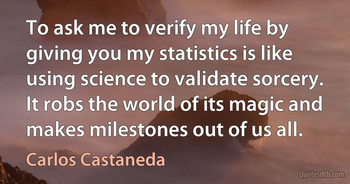 To ask me to verify my life by giving you my statistics is like using science to validate sorcery. It robs the world of its magic and makes milestones out of us all. (Carlos Castaneda)