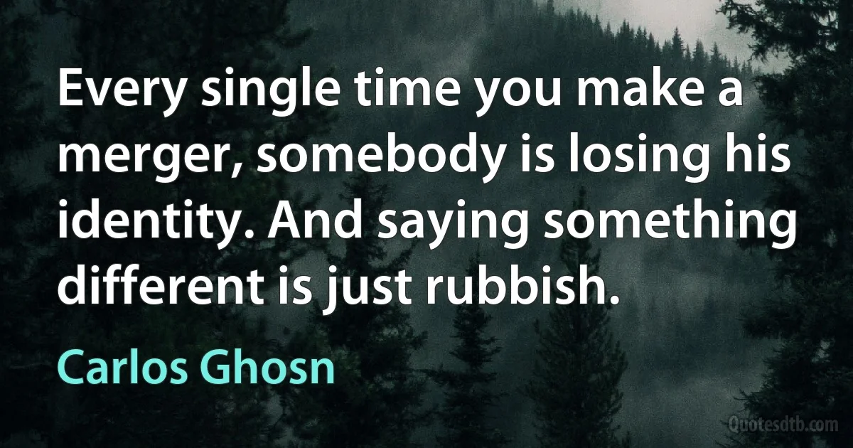 Every single time you make a merger, somebody is losing his identity. And saying something different is just rubbish. (Carlos Ghosn)