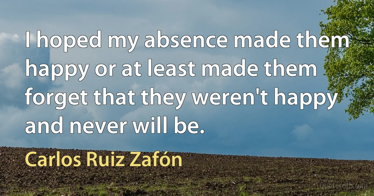 I hoped my absence made them happy or at least made them forget that they weren't happy and never will be. (Carlos Ruiz Zafón)