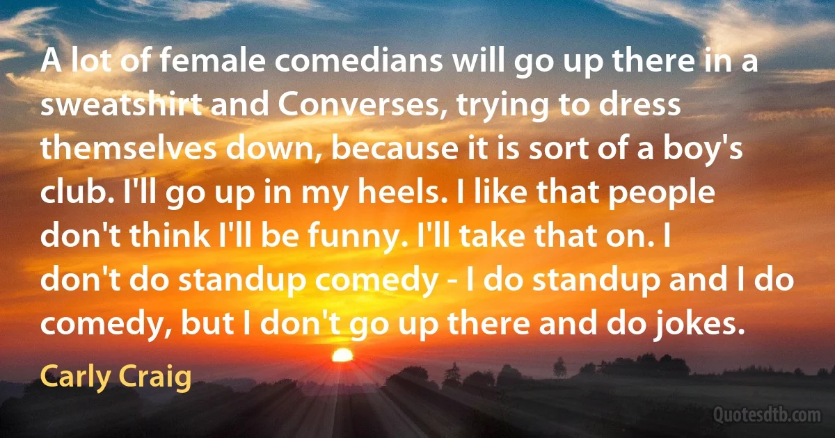 A lot of female comedians will go up there in a sweatshirt and Converses, trying to dress themselves down, because it is sort of a boy's club. I'll go up in my heels. I like that people don't think I'll be funny. I'll take that on. I don't do standup comedy - I do standup and I do comedy, but I don't go up there and do jokes. (Carly Craig)